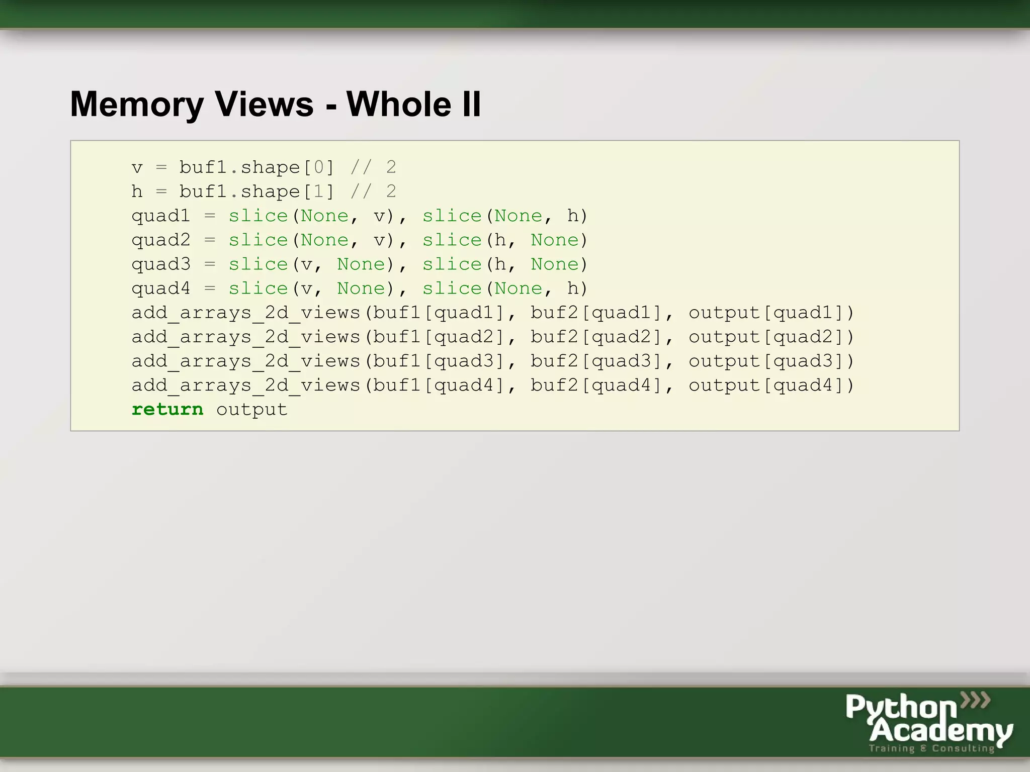 Memory Views - Whole II v = buf1.shape[0] // 2 h = buf1.shape[1] // 2 quad1 = slice(None, v), slice(None, h) quad2 = slice(None, v), slice(h, None) quad3 = slice(v, None), slice(h, None) quad4 = slice(v, None), slice(None, h) add_arrays_2d_views(buf1[quad1], buf2[quad1], output[quad1]) add_arrays_2d_views(buf1[quad2], buf2[quad2], output[quad2]) add_arrays_2d_views(buf1[quad3], buf2[quad3], output[quad3]) add_arrays_2d_views(buf1[quad4], buf2[quad4], output[quad4]) return output 