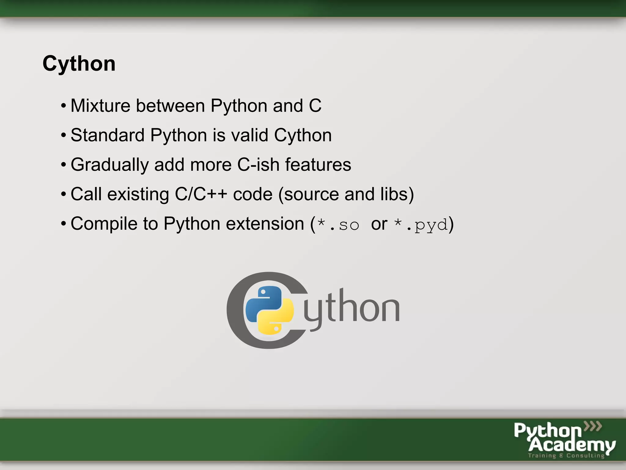 Cython • Mixture between Python and C • Standard Python is valid Cython • Gradually add more C-ish features • Call existing C/C++ code (source and libs) • Compile to Python extension (*.so or *.pyd) 