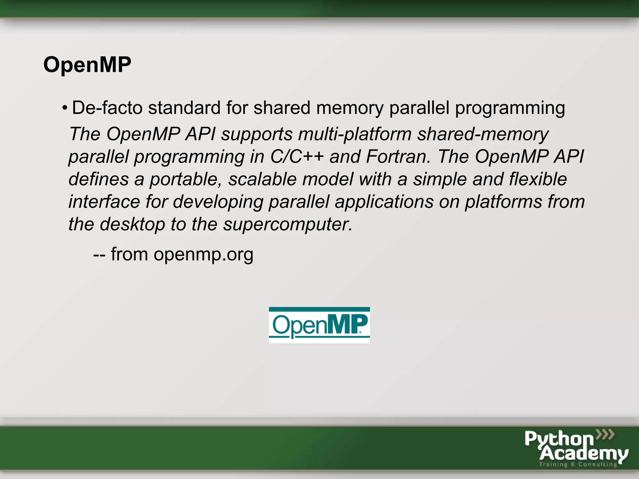 OpenMP • De-facto standard for shared memory parallel programming The OpenMP API supports multi-platform shared-memory parallel programming in C/C++ and Fortran. The OpenMP API defines a portable, scalable model with a simple and flexible interface for developing parallel applications on platforms from the desktop to the supercomputer. -- from openmp.org 