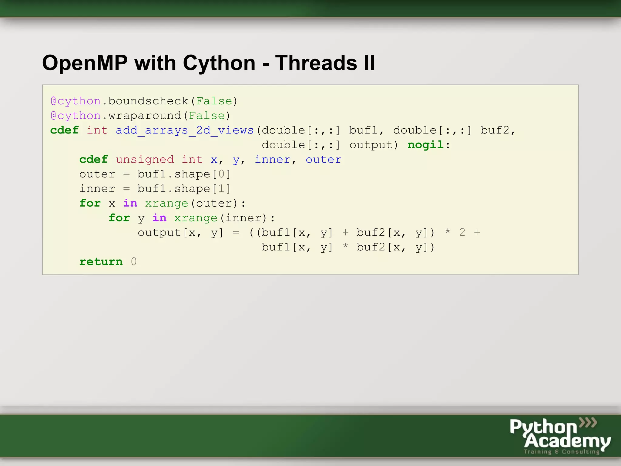 OpenMP with Cython - Threads II @cython.boundscheck(False) @cython.wraparound(False) cdef int add_arrays_2d_views(double[:,:] buf1, double[:,:] buf2, double[:,:] output) nogil: cdef unsigned int x, y, inner, outer outer = buf1.shape[0] inner = buf1.shape[1] for x in xrange(outer): for y in xrange(inner): output[x, y] = ((buf1[x, y] + buf2[x, y]) * 2 + buf1[x, y] * buf2[x, y]) return 0 