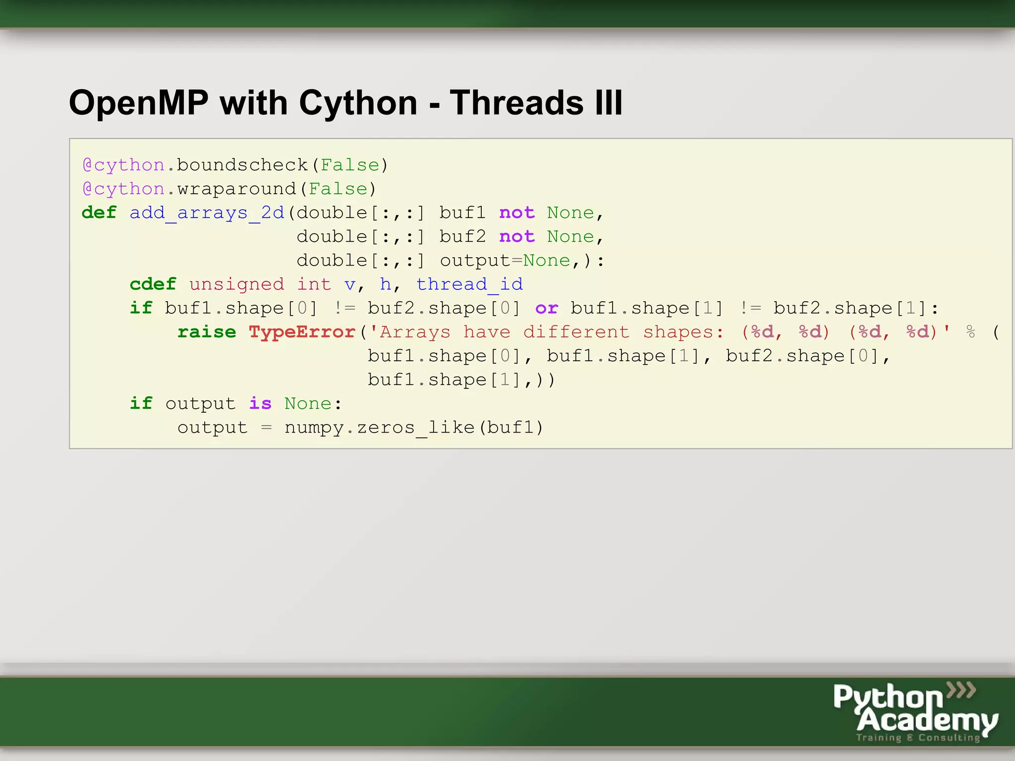 OpenMP with Cython - Threads III @cython.boundscheck(False) @cython.wraparound(False) def add_arrays_2d(double[:,:] buf1 not None, double[:,:] buf2 not None, double[:,:] output=None,): cdef unsigned int v, h, thread_id if buf1.shape[0] != buf2.shape[0] or buf1.shape[1] != buf2.shape[1]: raise TypeError('Arrays have different shapes: (%d, %d) (%d, %d)' % ( buf1.shape[0], buf1.shape[1], buf2.shape[0], buf1.shape[1],)) if output is None: output = numpy.zeros_like(buf1) 