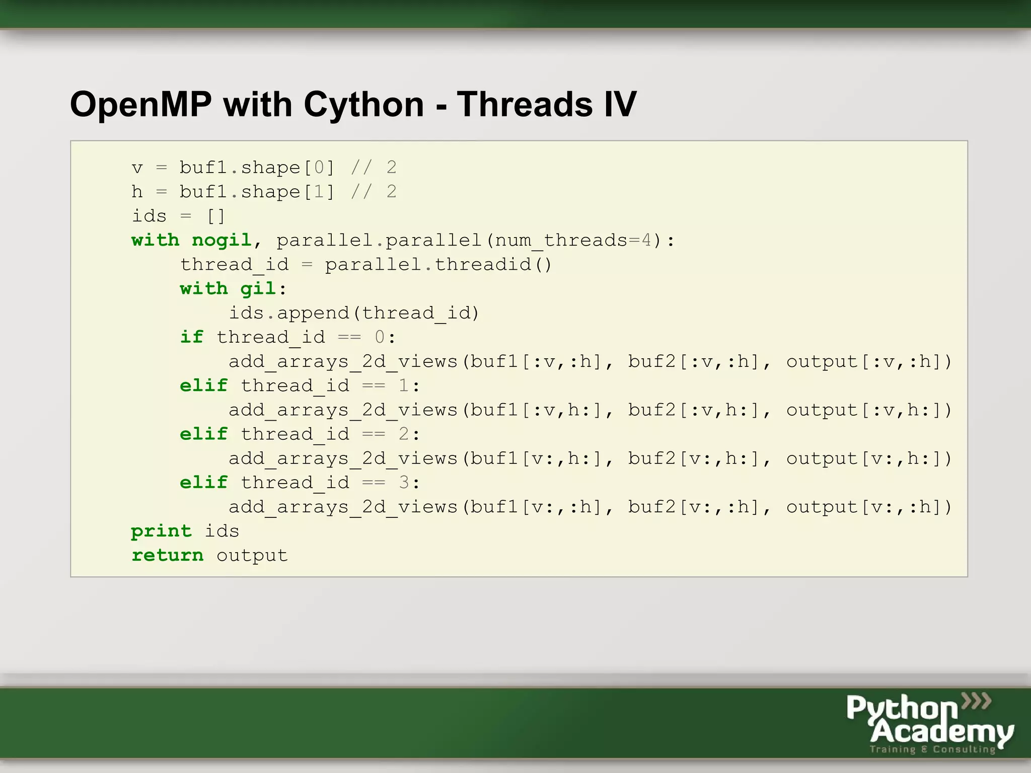 OpenMP with Cython - Threads IV v = buf1.shape[0] // 2 h = buf1.shape[1] // 2 ids = [] with nogil, parallel.parallel(num_threads=4): thread_id = parallel.threadid() with gil: ids.append(thread_id) if thread_id == 0: add_arrays_2d_views(buf1[:v,:h], buf2[:v,:h], output[:v,:h]) elif thread_id == 1: add_arrays_2d_views(buf1[:v,h:], buf2[:v,h:], output[:v,h:]) elif thread_id == 2: add_arrays_2d_views(buf1[v:,h:], buf2[v:,h:], output[v:,h:]) elif thread_id == 3: add_arrays_2d_views(buf1[v:,:h], buf2[v:,:h], output[v:,:h]) print ids return output 