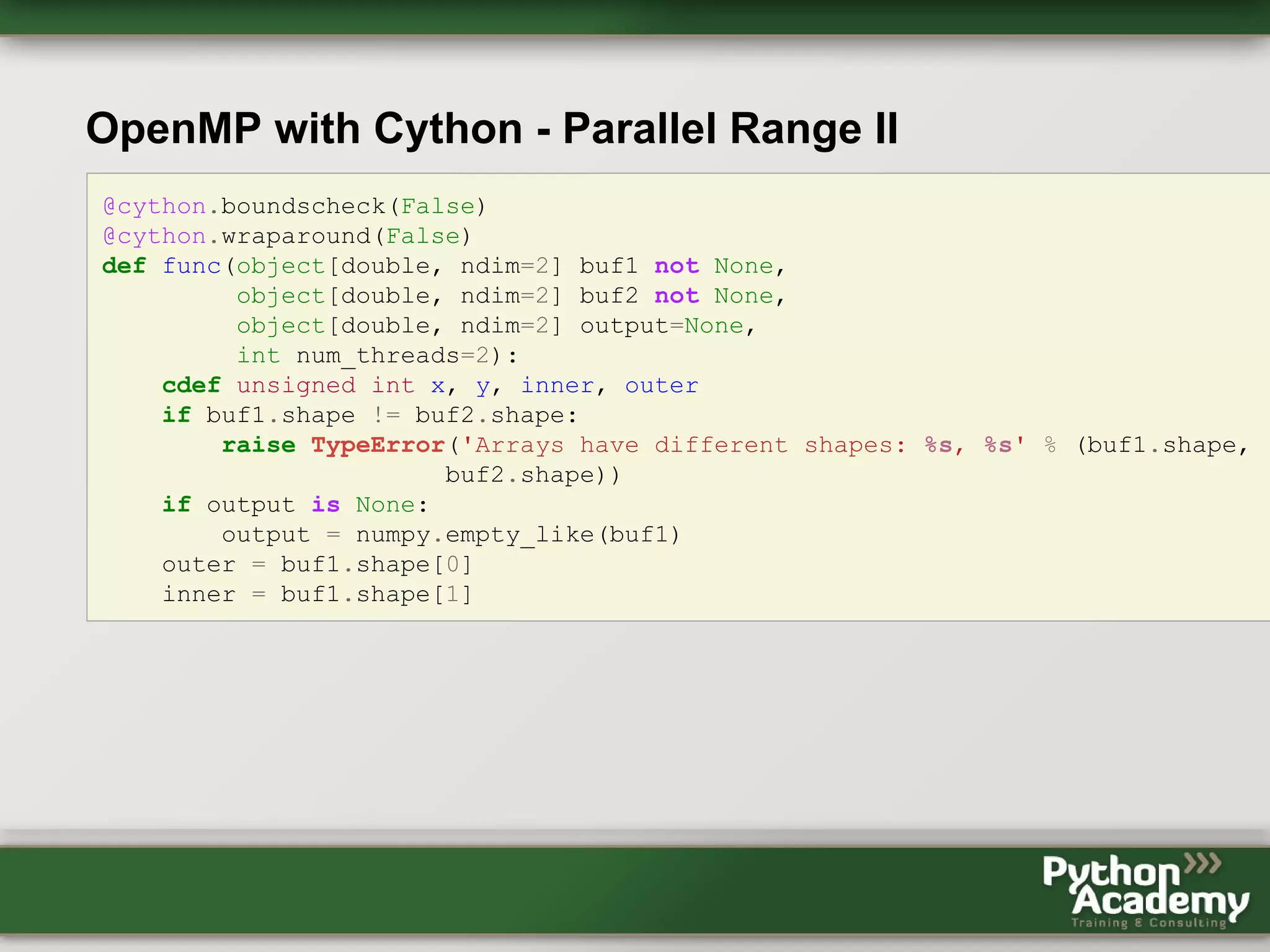 OpenMP with Cython - Parallel Range II @cython.boundscheck(False) @cython.wraparound(False) def func(object[double, ndim=2] buf1 not None, object[double, ndim=2] buf2 not None, object[double, ndim=2] output=None, int num_threads=2): cdef unsigned int x, y, inner, outer if buf1.shape != buf2.shape: raise TypeError('Arrays have different shapes: %s, %s' % (buf1.shape, buf2.shape)) if output is None: output = numpy.empty_like(buf1) outer = buf1.shape[0] inner = buf1.shape[1] 
