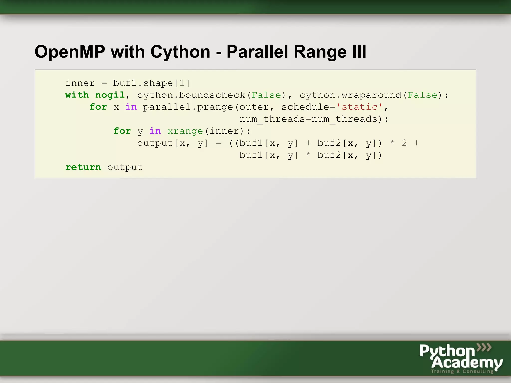 OpenMP with Cython - Parallel Range III inner = buf1.shape[1] with nogil, cython.boundscheck(False), cython.wraparound(False): for x in parallel.prange(outer, schedule='static', num_threads=num_threads): for y in xrange(inner): output[x, y] = ((buf1[x, y] + buf2[x, y]) * 2 + buf1[x, y] * buf2[x, y]) return output 