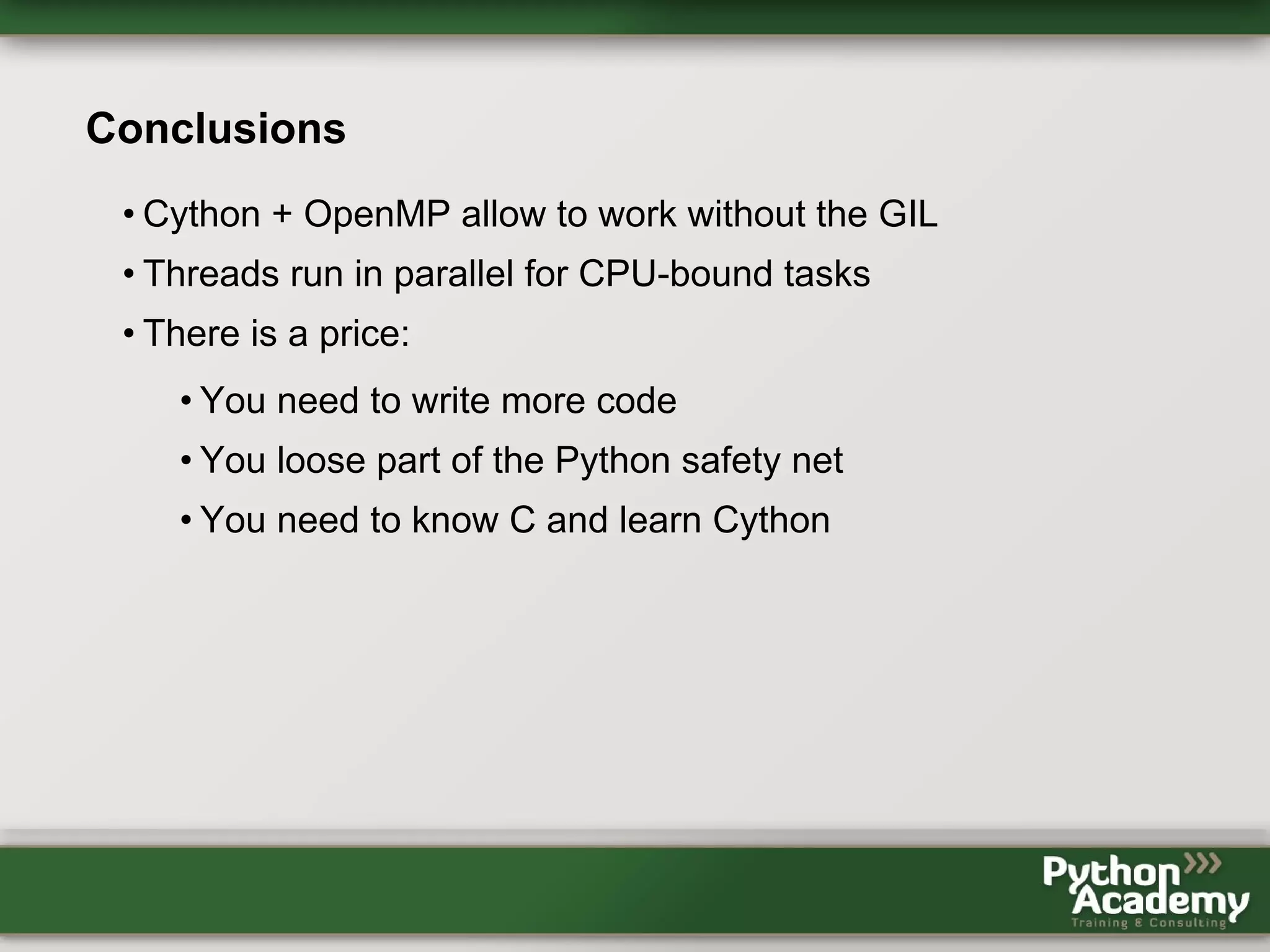 Conclusions • Cython + OpenMP allow to work without the GIL • Threads run in parallel for CPU-bound tasks • There is a price: • You need to write more code • You loose part of the Python safety net • You need to know C and learn Cython 