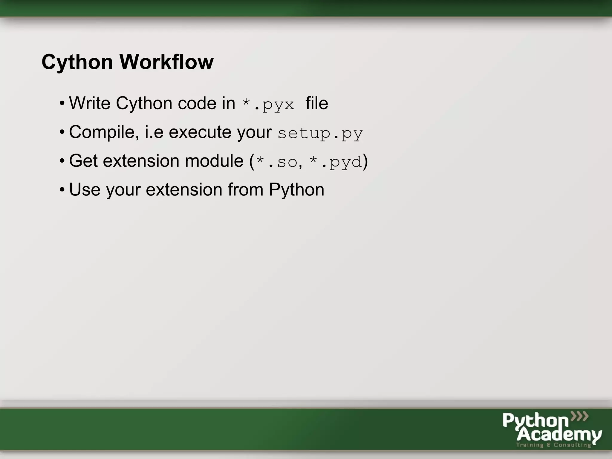 Cython Workflow • Write Cython code in *.pyx file • Compile, i.e execute your setup.py • Get extension module (*.so, *.pyd) • Use your extension from Python 