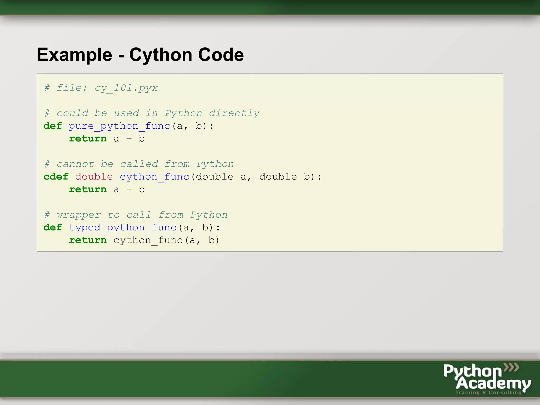 Example - Cython Code # file: cy_101.pyx # could be used in Python directly def pure_python_func(a, b): return a + b # cannot be called from Python cdef double cython_func(double a, double b): return a + b # wrapper to call from Python def typed_python_func(a, b): return cython_func(a, b) 