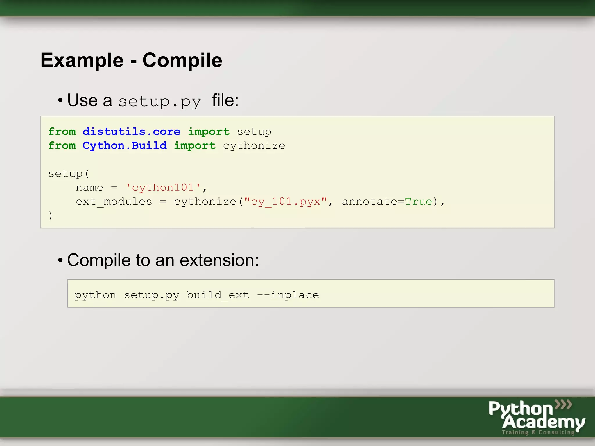 Example - Compile • Use a setup.py file: from distutils.core import setup from Cython.Build import cythonize setup( name = 'cython101', ext_modules = cythonize("cy_101.pyx", annotate=True), ) • Compile to an extension: python setup.py build_ext --inplace 
