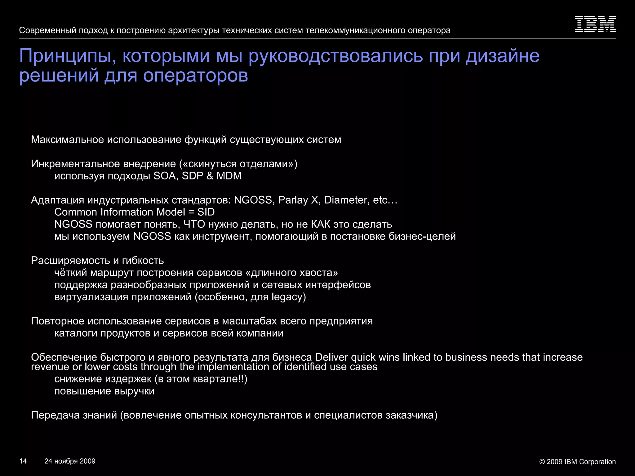 Принципы, которыми мы руководствовались при дизайне решений для операторов Максимальное использование функций существующих систем Инкрементальное внедрение («скинуться отделами») используя подходы  SOA, SDP & MDM Адаптация индустриальных стандартов:  NGOSS, Parlay X, Diameter, etc… Common Information Model = SID NGOSS  помогает понять, ЧТО нужно делать, но не КАК это сделать мы используем  NGOSS  как инструмент, помогающий в постановке бизнес-целей Расширяемость и гибкость чёткий маршрут построения сервисов «длинного хвоста» поддержка разнообразных приложений и сетевых интерфейсов виртуализация приложений (особенно, для  legacy ) Повторное использование сервисов в масштабах всего предприятия каталоги продуктов и сервисов всей компании Обеспечение быстрого и явного результата для бизнеса  Deliver quick wins linked to business needs that increase revenue or lower costs through the implementation of identified use cases снижение издержек (в этом квартале!!) повышение выручки Передача знаний (вовлечение опытных консультантов и специалистов заказчика) 