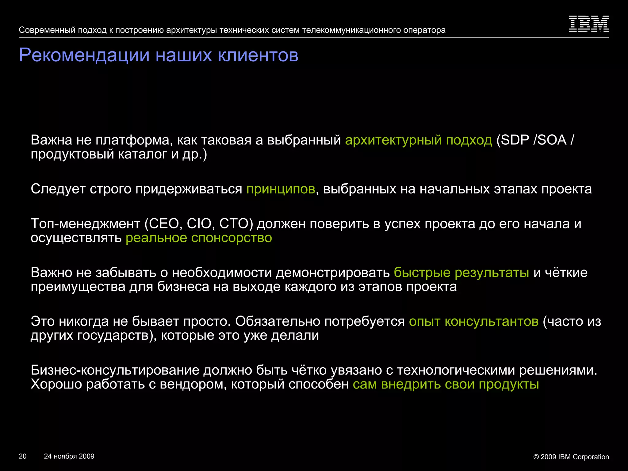 Рекомендации наших клиентов Важна не платформа, как таковая а выбранный  архитектурный подход   (SDP /SOA  / продуктовый каталог и др.) Следует строго придерживаться  принципов , выбранных на начальных этапах проекта Топ-менеджмент ( CEO, CIO, CTO ) должен поверить в успех проекта до его начала и осуществлять  реальное спонсорство Важно не забывать о необходимости демонстрировать  быстрые результаты  и чёткие преимущества для бизнеса на выходе каждого из этапов проекта Это никогда не бывает просто. Обязательно потребуется  опыт консультантов   ( часто из других государств), которые это уже делали Бизнес-консультирование должно быть чётко увязано с технологическими решениями. Хорошо работать с вендором, который способен  сам внедрить свои продукты 
