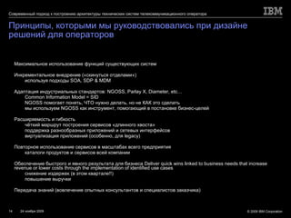 Принципы, которыми мы руководствовались при дизайне решений для операторов Максимальное использование функций существующих систем Инкрементальное внедрение («скинуться отделами») используя подходы  SOA, SDP & MDM Адаптация индустриальных стандартов:  NGOSS, Parlay X, Diameter, etc… Common Information Model = SID NGOSS  помогает понять, ЧТО нужно делать, но не КАК это сделать мы используем  NGOSS  как инструмент, помогающий в постановке бизнес-целей Расширяемость и гибкость чёткий маршрут построения сервисов «длинного хвоста» поддержка разнообразных приложений и сетевых интерфейсов виртуализация приложений (особенно, для  legacy ) Повторное использование сервисов в масштабах всего предприятия каталоги продуктов и сервисов всей компании Обеспечение быстрого и явного результата для бизнеса  Deliver quick wins linked to business needs that increase revenue or lower costs through the implementation of identified use cases снижение издержек (в этом квартале!!) повышение выручки Передача знаний (вовлечение опытных консультантов и специалистов заказчика) 