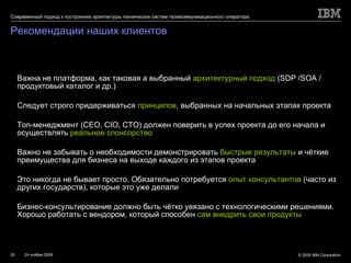 Рекомендации наших клиентов Важна не платформа, как таковая а выбранный  архитектурный подход   (SDP /SOA  / продуктовый каталог и др.) Следует строго придерживаться  принципов , выбранных на начальных этапах проекта Топ-менеджмент ( CEO, CIO, CTO ) должен поверить в успех проекта до его начала и осуществлять  реальное спонсорство Важно не забывать о необходимости демонстрировать  быстрые результаты  и чёткие преимущества для бизнеса на выходе каждого из этапов проекта Это никогда не бывает просто. Обязательно потребуется  опыт консультантов   ( часто из других государств), которые это уже делали Бизнес-консультирование должно быть чётко увязано с технологическими решениями. Хорошо работать с вендором, который способен  сам внедрить свои продукты 
