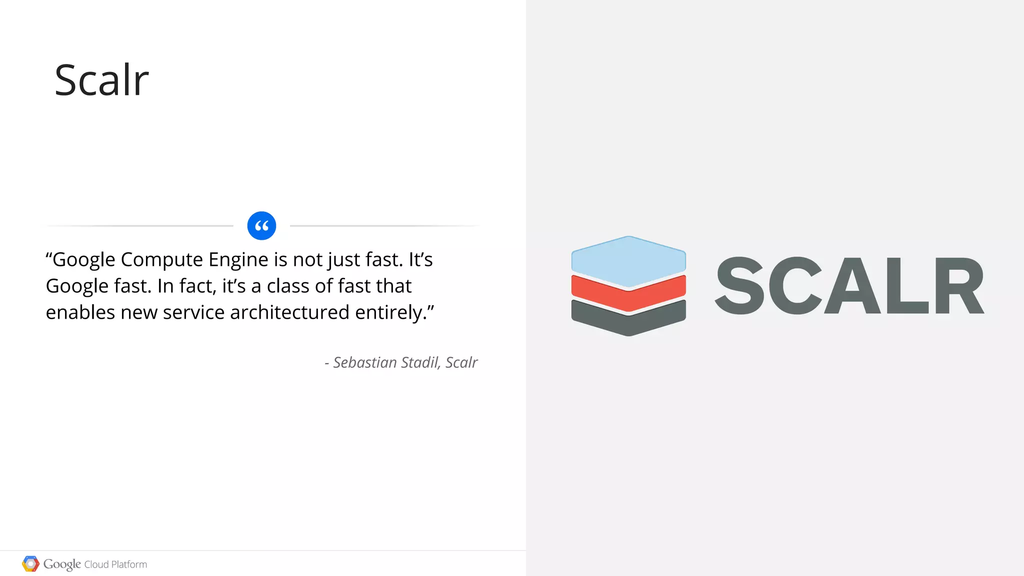 Google confidential │ Do not distribute
“Google Compute Engine is not just fast. It’s
Google fast. In fact, it’s a class of fast that
enables new service architectured entirely.”
- Sebastian Stadil, Scalr
Scalr
 