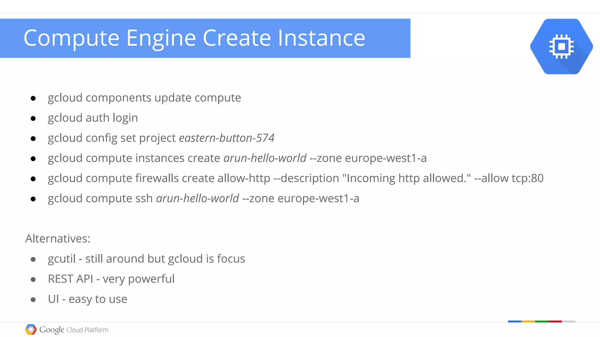 ● gcloud components update compute
● gcloud auth login
● gcloud config set project eastern-button-574
● gcloud compute instances create arun-hello-world --zone europe-west1-a
● gcloud compute firewalls create allow-http --description "Incoming http allowed." --allow tcp:80
● gcloud compute ssh arun-hello-world --zone europe-west1-a
Alternatives:
● gcutil - still around but gcloud is focus
● REST API - very powerful
● UI - easy to use
Compute Engine Create Instance
 