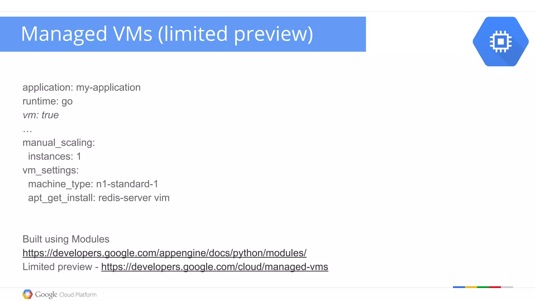 application: my-application
runtime: go
vm: true
…
manual_scaling:
instances: 1
vm_settings:
machine_type: n1-standard-1
apt_get_install: redis-server vim
Built using Modules
https://developers.google.com/appengine/docs/python/modules/
Limited preview - https://developers.google.com/cloud/managed-vms
Managed VMs (limited preview)
 