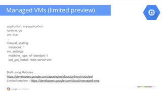 application: my-application
runtime: go
vm: true
…
manual_scaling:
instances: 1
vm_settings:
machine_type: n1-standard-1
apt_get_install: redis-server vim
Built using Modules
https://developers.google.com/appengine/docs/python/modules/
Limited preview - https://developers.google.com/cloud/managed-vms
Managed VMs (limited preview)
 