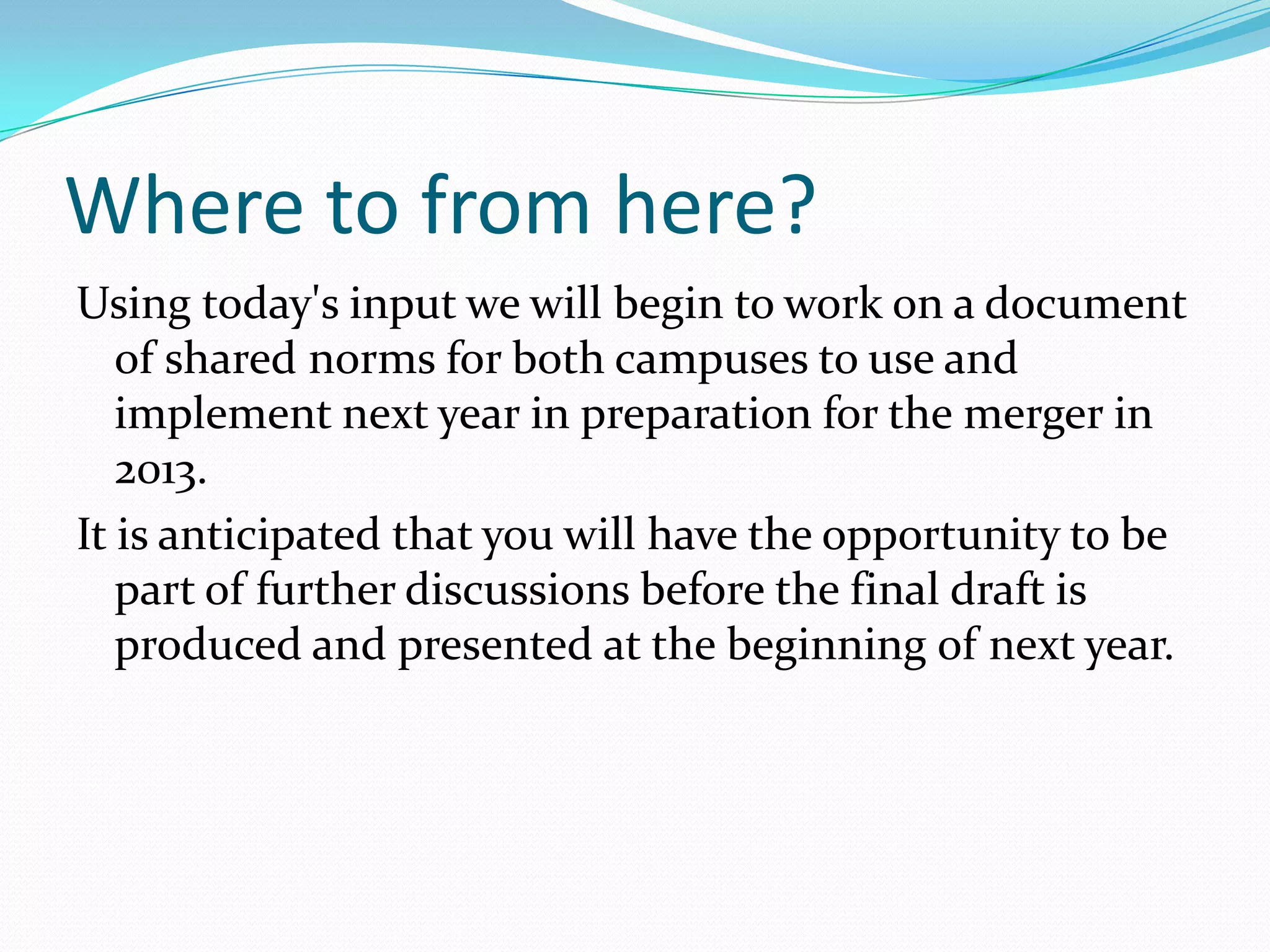 Where to from here?
Using today's input we will begin to work on a document
   of shared norms for both campuses to use and
   implement next year in preparation for the merger in
   2013.
It is anticipated that you will have the opportunity to be
   part of further discussions before the final draft is
   produced and presented at the beginning of next year.
 