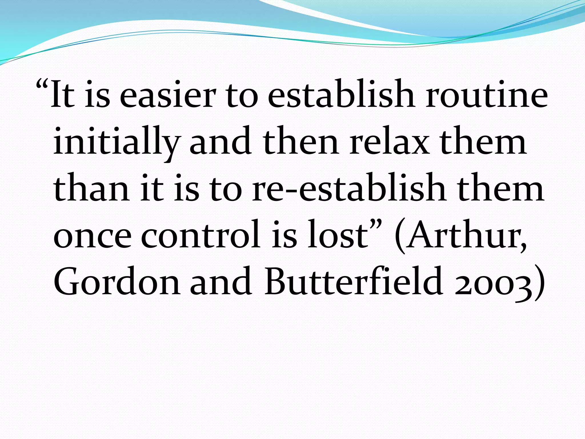 “It is easier to establish routine
 initially and then relax them
 than it is to re-establish them
 once control is lost” (Arthur,
 Gordon and Butterfield 2003)
 