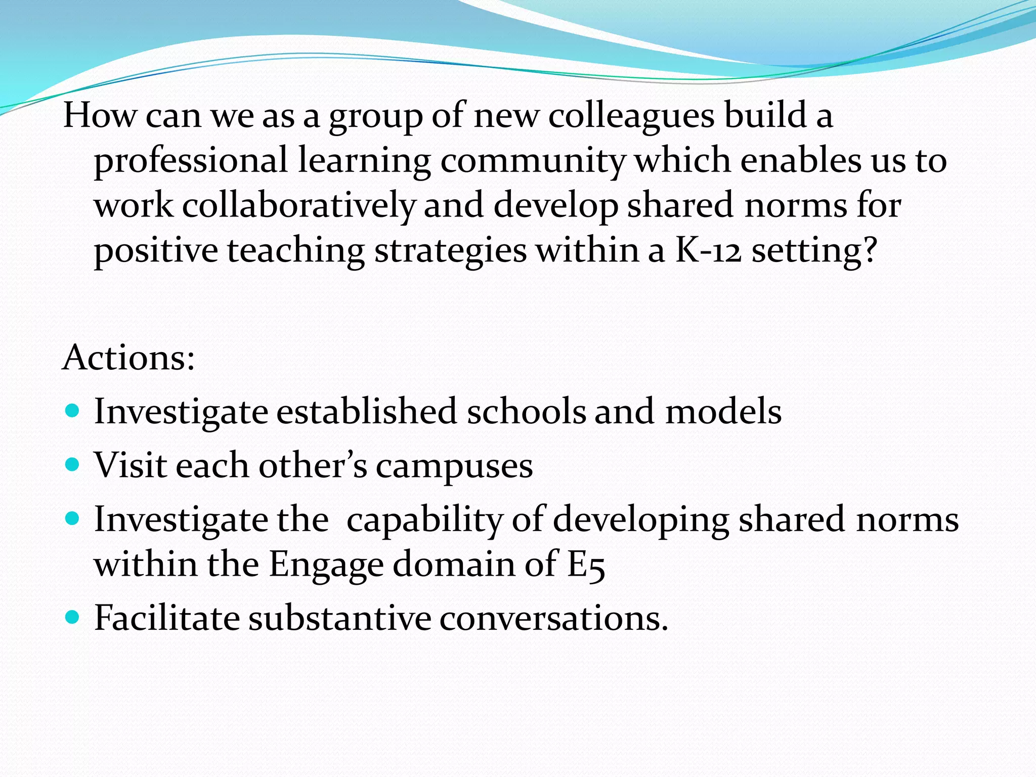 How can we as a group of new colleagues build a
 professional learning community which enables us to
 work collaboratively and develop shared norms for
 positive teaching strategies within a K-12 setting?

Actions:
 Investigate established schools and models
 Visit each other’s campuses
 Investigate the capability of developing shared norms
  within the Engage domain of E5
 Facilitate substantive conversations.
 