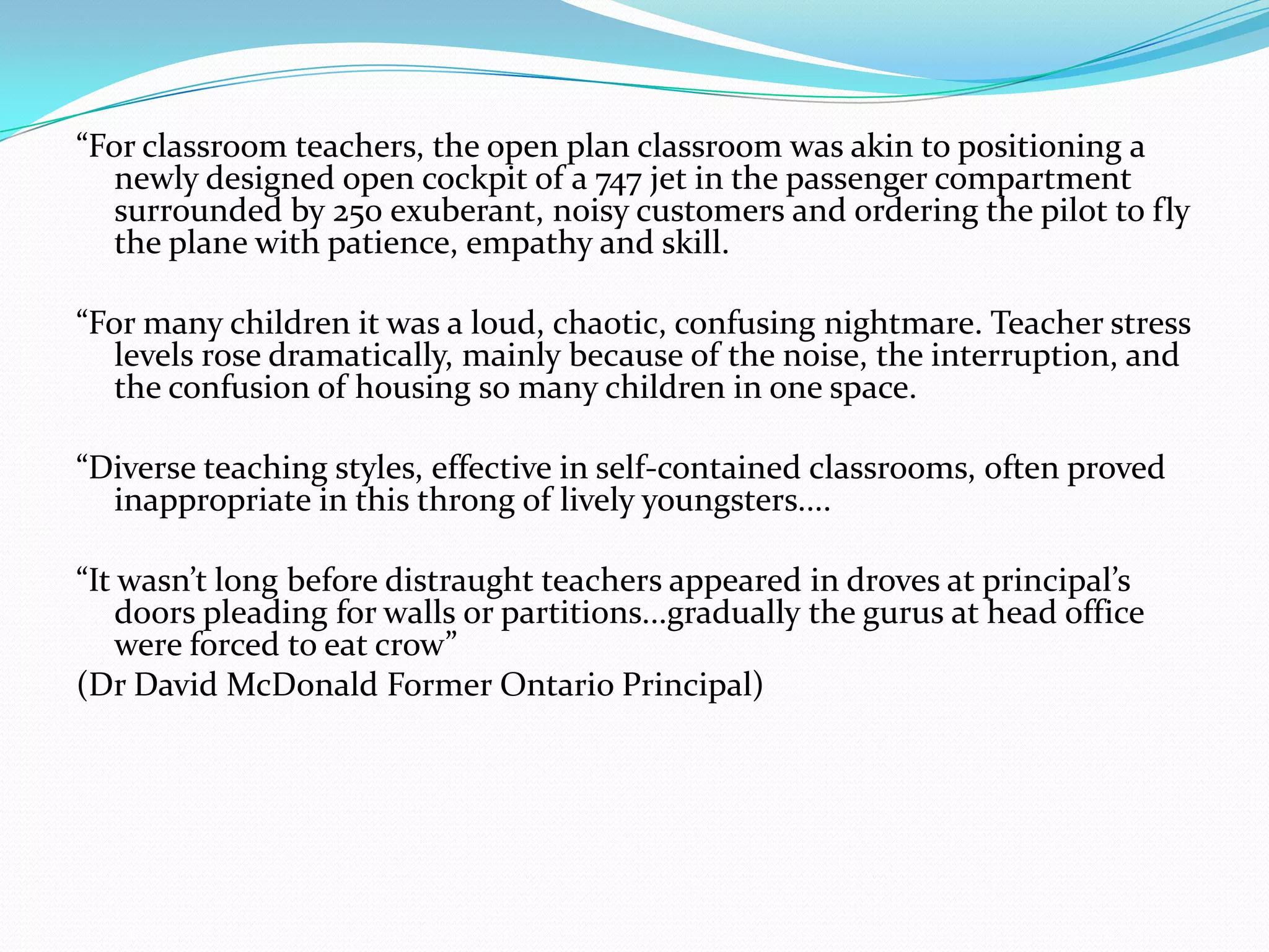 “For classroom teachers, the open plan classroom was akin to positioning a
   newly designed open cockpit of a 747 jet in the passenger compartment
   surrounded by 250 exuberant, noisy customers and ordering the pilot to fly
   the plane with patience, empathy and skill.

“For many children it was a loud, chaotic, confusing nightmare. Teacher stress
   levels rose dramatically, mainly because of the noise, the interruption, and
   the confusion of housing so many children in one space.

“Diverse teaching styles, effective in self-contained classrooms, often proved
  inappropriate in this throng of lively youngsters....

“It wasn’t long before distraught teachers appeared in droves at principal’s
    doors pleading for walls or partitions...gradually the gurus at head office
    were forced to eat crow”
(Dr David McDonald Former Ontario Principal)
 