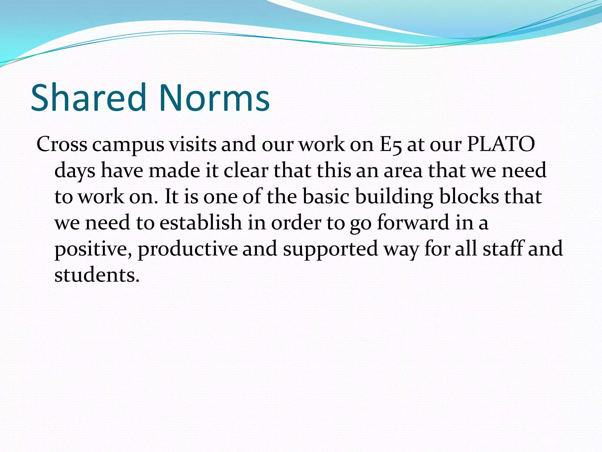 Shared Norms
Cross campus visits and our work on E5 at our PLATO
 days have made it clear that this an area that we need
 to work on. It is one of the basic building blocks that
 we need to establish in order to go forward in a
 positive, productive and supported way for all staff and
 students.
 