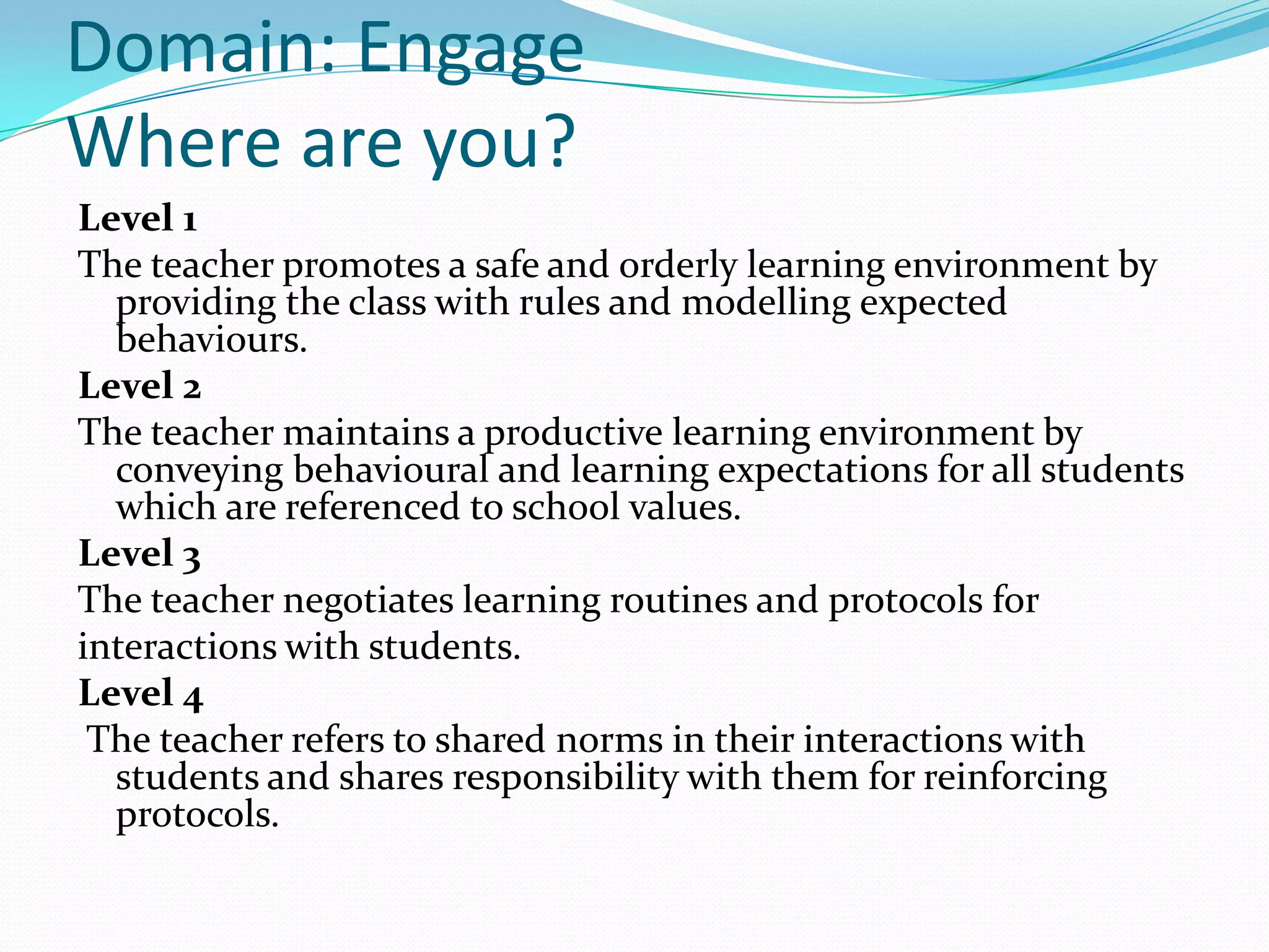 Domain: Engage
Where are you?
Level 1
The teacher promotes a safe and orderly learning environment by
  providing the class with rules and modelling expected
  behaviours.
Level 2
The teacher maintains a productive learning environment by
  conveying behavioural and learning expectations for all students
  which are referenced to school values.
Level 3
The teacher negotiates learning routines and protocols for
interactions with students.
Level 4
 The teacher refers to shared norms in their interactions with
  students and shares responsibility with them for reinforcing
  protocols.
 