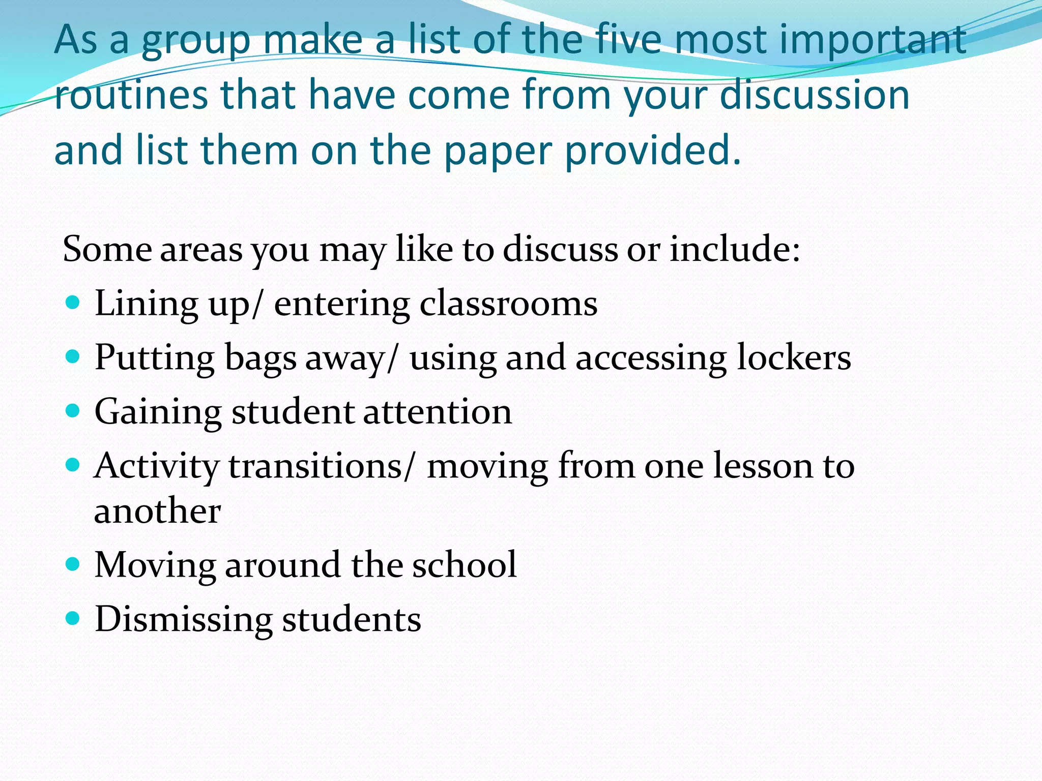 As a group make a list of the five most important
routines that have come from your discussion
and list them on the paper provided.

Some areas you may like to discuss or include:
 Lining up/ entering classrooms
 Putting bags away/ using and accessing lockers
 Gaining student attention
 Activity transitions/ moving from one lesson to
  another
 Moving around the school
 Dismissing students
 