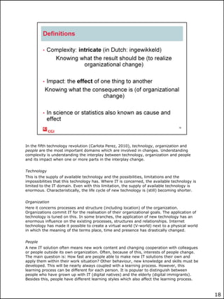 In the fifth technology revolution (Carlota Perez, 2010), technology, organization and
people are the most important domains which are involved in changes. Understanding
complexity is understanding the interplay between technology, organization and people
and its impact when one or more parts in the interplay change.
Technology
This is the supply of available technology and the possibilities, limitations and the
impossibilities that this technology has. Where IT is concerned, the available technology is
limited to the IT domain. Even with this limitation, the supply of available technology is
enormous. Characteristically, the life cycle of new technology is (still) becoming shorter.
Organization
Here it concerns processes and structure (including location) of the organization.
Organizations commit IT for the realisation of their organizational goals. The application of
technology is tuned on this. In some branches, the application of new technology has an
enormous influence on the existing processes, structures and relationships. Internet
technology has made it possible to create a virtual world (V-world) next to a physical world
in which the meaning of the terms place, time and presence has drastically changed.
People
A new IT solution often means new work content and changing cooperation with colleagues
or people outside its own organization. Often, because of this, interests of people change.
The main question is: How fast are people able to make new IT solutions their own and
apply them within their work situation? Other behaviour, new knowledge and skills must be
developed. This will be nearly always coupled with a learning process. However, this
learning process can be different for each person. It is popular to distinguish between
people who have grown up with IT (digital natives) and the elderly (digital immigrants).
Besides this, people have different learning styles which also affect the learning process.

18

 