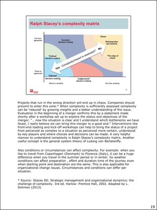 Projects that run in the wrong direction will end up in chaos. Companies should
prevent to enter this zone.* When complexity is sufficiently assessed complexity
can be „reduced‟ by growing insights and a better understanding of the issue.
Evaluation in the beginning of a merger confirms this by a statement made
shortly after a workshop set up to explore the status and objectives of the
merger: “… now the situation is clear and I understand which bottlenecks we have
faced, I really believe we can bring this merger to a good end.” Interventions like
front-end loading and kick-off workshops can help to bring the status of a project
from perceived as complex to a situation as perceived more certain, understood
by key players and where choices and decisions can be made. A very helpful
manner to understand complexity is Ralph Stacey‟s complexity matrix. Another
useful concept is the general system theory of Ludwig von Bertalanffy.
Also conditions or circumstances can affect complexity. For example: when you
like to travel from Copenhagen (Denmark) to Florence (Italy), it can be a huge
difference when you travel in the summer period or in winter. So weather
conditions can affect preparation , effort and duration time of the journey even
when starting point and destination are the same. This is also applicable for
organizational change issues. Circumstances and conditions can differ per
situation.
* Source: Stacey RD. Strategic management and organizational dynamics: the
challenge of complexity. 3rd ed. Harlow: Prentice Hall, 2002. Adapted by L.
Dohmen (2013)

19

 