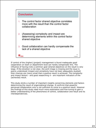 If control of the (higher) (project) management is found inadequate good
cooperation on team or department level can hardly compensate this. The
influence of having (not) a common goal (shared objective) on the result is very
large. If the direction is not clear, the joint image is missing and the issue is
poorly understood (impact and complexity have not been adequately studied)
then chances are (very) small that a positive result is achieved. The complexity
and impact factors - and good researching it - are important indicators of the
(achieved) result.
This study elicits a number of important insights concerning elements and factors
determining the result of organizational change. It confirms that powerful
perceived collaboration only is not sufficient to come to a positive result. However
the findings of this study need much more exploration and fine-tuning to gain a
better understanding of the phenomena of control, collaboration and result and its
interdependencies.

23

 
