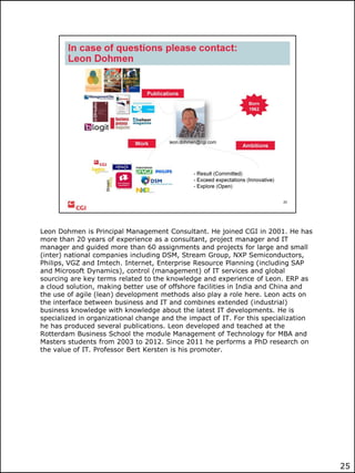 Leon Dohmen is Principal Management Consultant. He joined CGI in 2001. He has
more than 20 years of experience as a consultant, project manager and IT
manager and guided more than 60 assignments and projects for large and small
(inter) national companies including DSM, Stream Group, NXP Semiconductors,
Philips, VGZ and Imtech. Internet, Enterprise Resource Planning (including SAP
and Microsoft Dynamics), control (management) of IT services and global
sourcing are key terms related to the knowledge and experience of Leon. ERP as
a cloud solution, making better use of offshore facilities in India and China and
the use of agile (lean) development methods also play a role here. Leon acts on
the interface between business and IT and combines extended (industrial)
business knowledge with knowledge about the latest IT developments. He is
specialized in organizational change and the impact of IT. For this specialization
he has produced several publications. Leon developed and teached at the
Rotterdam Business School the module Management of Technology for MBA and
Masters students from 2003 to 2012. Since 2011 he performs a PhD research on
the value of IT. Professor Bert Kersten is his promoter.

25

 