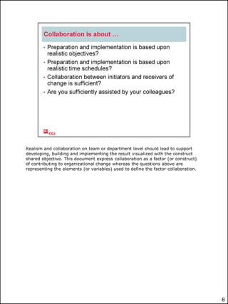 Realism and collaboration on team or department level should lead to support
developing, building and implementing the result visualized with the construct
shared objective. This document express collaboration as a factor (or construct)
of contributing to organizational change whereas the questions above are
representing the elements (or variables) used to define the factor collaboration.

8

 