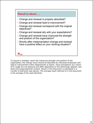 To acquire a strategic result like improving strength and position of the
organization, the change result should be absorbed by individual employees and
lead to improvement within departments or teams. Value perceptions as a result
of IT usage are not absolute and differ depending on the technology applied, user
skills and (organizational) context. Result in this document is expressed in a
number of elements (see above). The average result referred to in this document
is the average of the used elements.

9

 