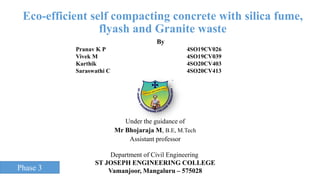 Eco-efficient self compacting concrete with silica fume,
flyash and Granite waste
Under the guidance of
Mr Bhojaraja M, B.E, M.Tech
Assistant professor
By
Pranav K P 4SO19CV026
Vivek M 4SO19CV039
Karthik 4SO20CV403
Saraswathi C 4SO20CV413
Department of Civil Engineering
ST JOSEPH ENGINEERING COLLEGE
Vamanjoor, Mangaluru – 575028
Phase 3
 
