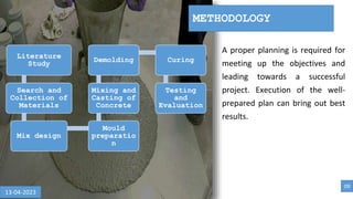 A proper planning is required for
meeting up the objectives and
leading towards a successful
project. Execution of the well-
prepared plan can bring out best
results.
METHODOLOGY
Literature
Study
Search and
Collection of
Materials
Mix design
Mould
preparatio
n
Mixing and
Casting of
Concrete
Demolding Curing
Testing
and
Evaluation
09
13-04-2023
 
