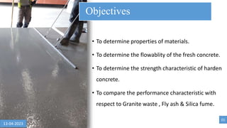 • To determine properties of materials.
• To determine the flowablity of the fresh concrete.
• To determine the strength characteristic of harden
concrete.
• To compare the performance characteristic with
respect to Granite waste , Fly ash & Silica fume.
Objectives
01
13-04-2023
 