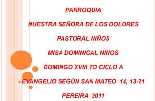 PARROQUIA  NUESTRA SEÑORA DE LOS DOLORES  PASTORAL NIÑOS MISA DOMINICAL NIÑOS DOMINGO XVIII TO CICLO A EVANGELIO SEGÚN SAN MATEO  14, 13-21 PEREIRA  2011 