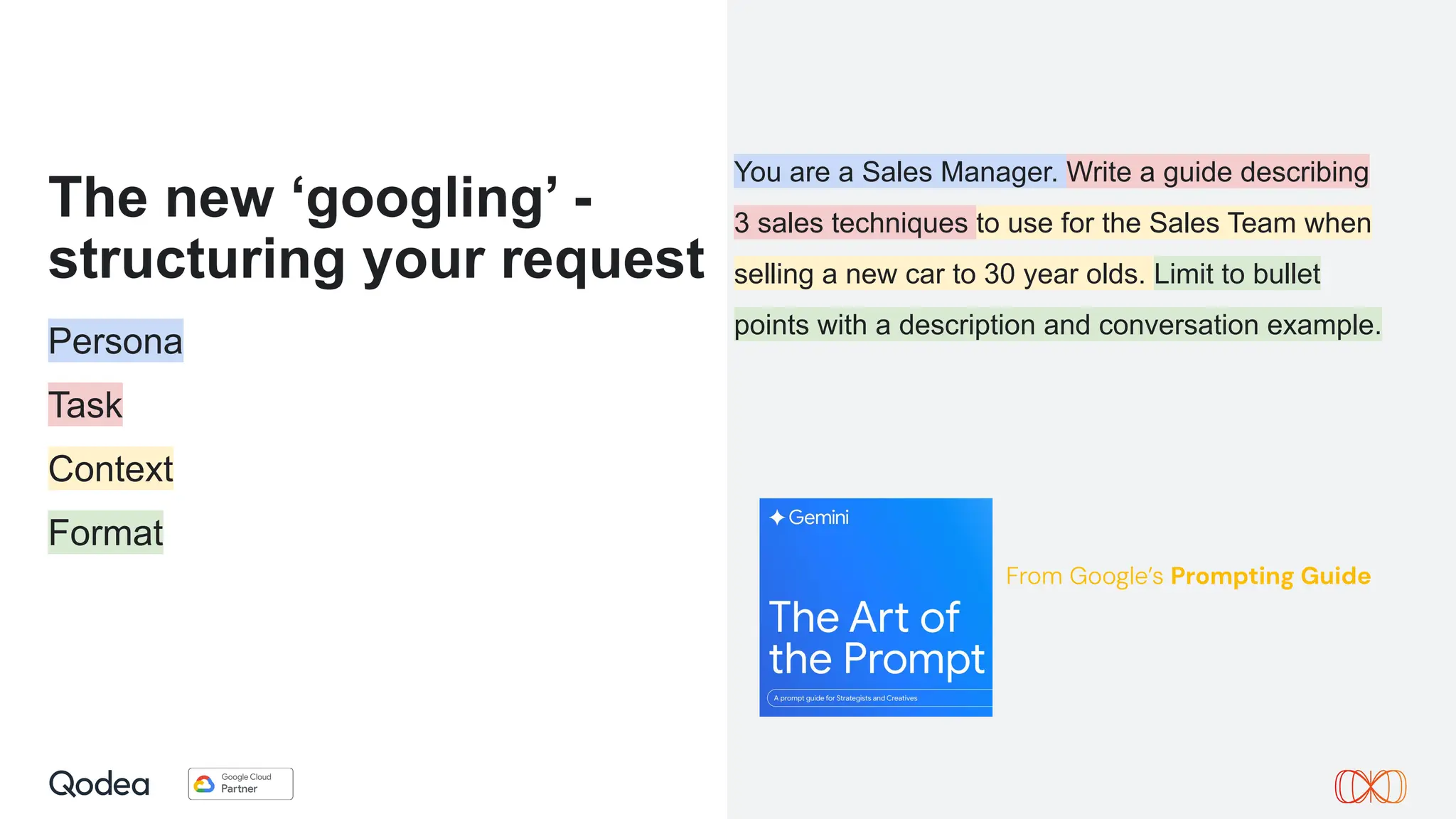 The new ‘googling’ -
structuring your request
Persona
Task
Context
Format
You are a Sales Manager. Write a guide describing
3 sales techniques to use for the Sales Team when
selling a new car to 30 year olds. Limit to bullet
points with a description and conversation example.
From Google’s Prompting Guide
 