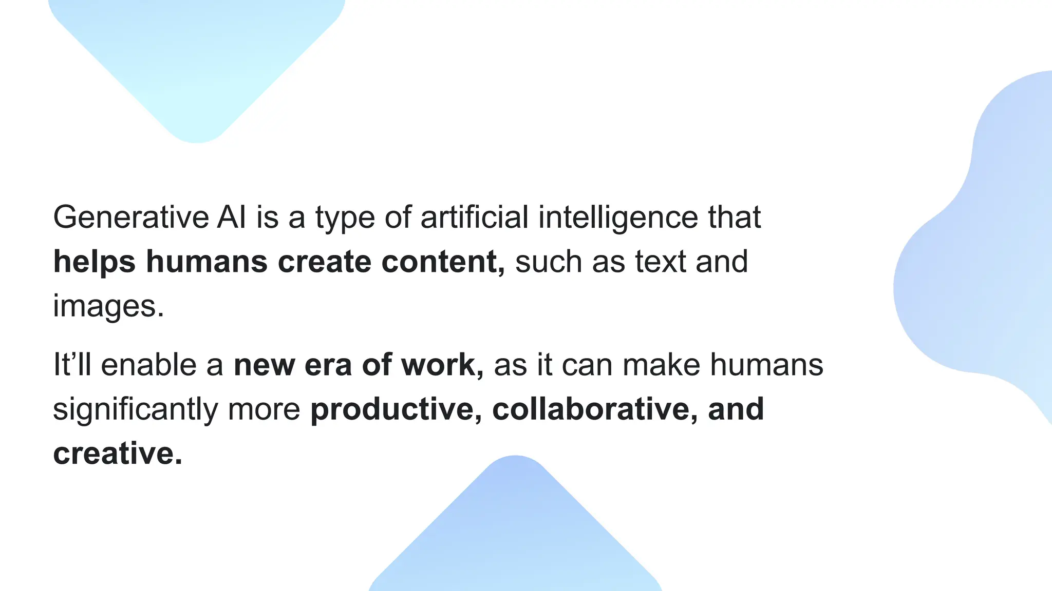 Generative AI is a type of artificial intelligence that
helps humans create content, such as text and
images.
It’ll enable a new era of work, as it can make humans
significantly more productive, collaborative, and
creative.
 