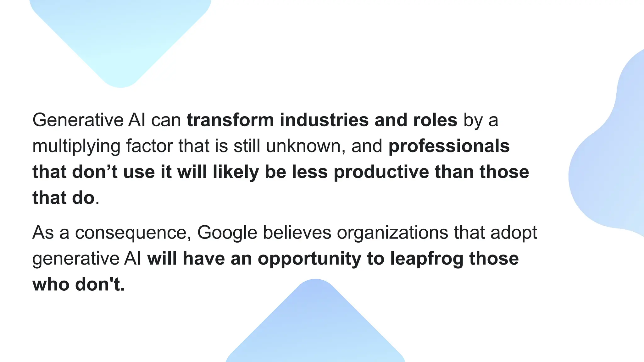 Generative AI can transform industries and roles by a
multiplying factor that is still unknown, and professionals
that don’t use it will likely be less productive than those
that do.
As a consequence, Google believes organizations that adopt
generative AI will have an opportunity to leapfrog those
who don't.
 