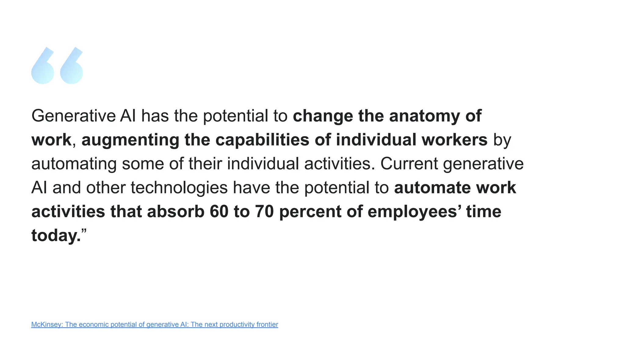Generative AI has the potential to change the anatomy of
work, augmenting the capabilities of individual workers by
automating some of their individual activities. Current generative
AI and other technologies have the potential to automate work
activities that absorb 60 to 70 percent of employees’ time
today.”
McKinsey: The economic potential of generative AI: The next productivity frontier
 