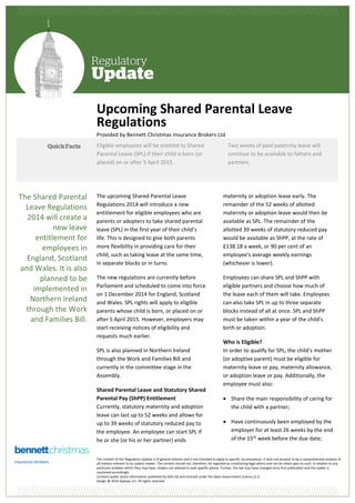 Upcoming Shared Parental Leave 
Regulations 
Provided by Bennett Christmas Insurance Brokers Ltd 
Eligible employees will be entitled to Shared 
Parental Leave (SPL) if their child is born (or 
placed) on or after 5 April 2015. 
The upcoming Shared Parental Leave 
Regulations 2014 will introduce a new 
entitlement for eligible employees who are 
parents or adopters to take shared parental 
leave (SPL) in the first year of their child’s 
life. This is designed to give both parents 
more flexibility in providing care for their 
child, such as taking leave at the same time, 
in separate blocks or in turns. 
The new regulations are currently before 
Parliament and scheduled to come into force 
on 1 December 2014 for England, Scotland 
and Wales. SPL rights will apply to eligible 
parents whose child is born, or placed on or 
after 5 April 2015. However, employers may 
start receiving notices of eligibility and 
requests much earlier. 
SPL is also planned in Northern Ireland 
through the Work and Families Bill and 
currently in the committee stage in the 
Assembly. 
Shared Parental Leave and Statutory Shared 
Parental Pay (ShPP) Entitlement 
Currently, statutory maternity and adoption 
leave can last up to 52 weeks and allows for 
up to 39 weeks of statutory reduced pay to 
the employee. An employee can start SPL if 
he or she (or his or her partner) ends 
Two weeks of paid paternity leave will 
continue to be available to fathers and 
partners. 
maternity or adoption leave early. The 
remainder of the 52 weeks of allotted 
maternity or adoption leave would then be 
available as SPL. The remainder of the 
allotted 39 weeks of statutory reduced pay 
would be available as ShPP, at the rate of 
£138.18 a week, or 90 per cent of an 
employee's average weekly earnings 
(whichever is lower). 
Employees can share SPL and ShPP with 
eligible partners and choose how much of 
the leave each of them will take. Employees 
can also take SPL in up to three separate 
blocks instead of all at once. SPL and ShPP 
must be taken within a year of the child’s 
birth or adoption. 
Who is Eligible? 
In order to qualify for SPL, the child’s mother 
(or adoptive parent) must be eligible for 
maternity leave or pay, maternity allowance, 
or adoption leave or pay. Additionally, the 
employee must also: 
 Share the main responsibility of caring for 
the child with a partner; 
 Have continuously been employed by the 
employer for at least 26 weeks by the end 
of the 15th week before the due date; 
The content of this Regulatory Update is of general interest and is not intended to apply to specific circumstances. It does not purport to be a comprehensive analysis of 
all matters relevant to its subject matter. The content should not, therefore, be regarded as constituting legal advice and not be relied upon as such. In relation to any 
particular problem which they may have, readers are advised to seek specific advice. Further, the law may have changed since first publication and the reader is 
cautioned accordingly. 
Contains public sector information published by GOV.UK and licensed under the Open Government Licence v1.0. 
Design @ 2014 Zywave, Inc. All rights reserved. 
The Shared Parental 
Leave Regulations 
2014 will create a 
new leave 
entitlement for 
employees in 
England, Scotland 
and Wales. It is also 
planned to be 
implemented in 
Northern Ireland 
through the Work 
and Families Bill. 
 