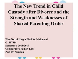 The New Trend in Child
Custody after Divorce and the
Strength and Weaknesses of
Shared Parenting Order
Wan Nurul Hayyu Binti W. Mahmood
G1817684
Semester 1 2018/2019
Comparative Family Law
Prof Dr. Najibah
 