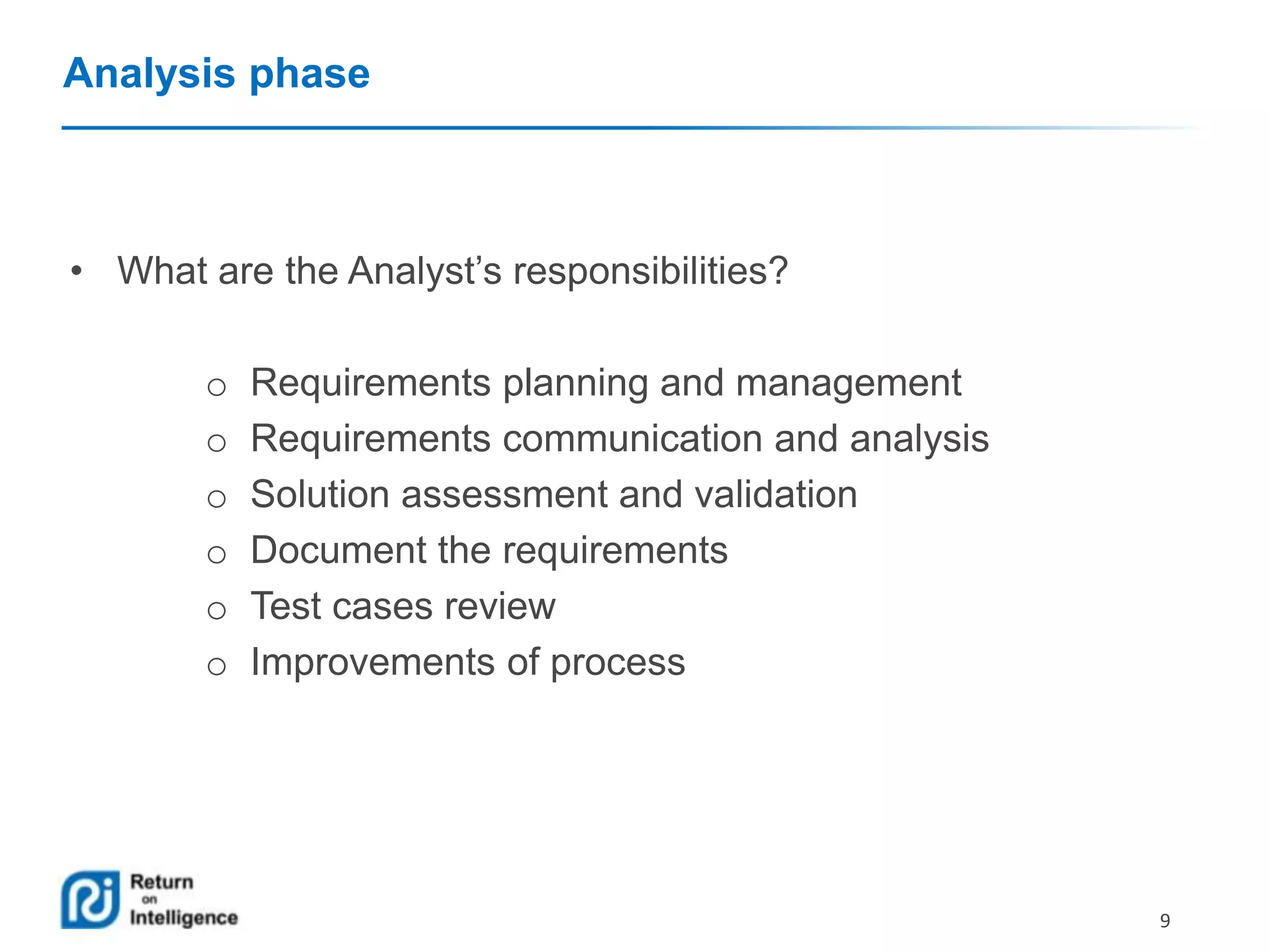 Analysis phase

• What are the Analyst’s responsibilities?

o
o
o
o
o
o

Requirements planning and management
Requirements communication and analysis
Solution assessment and validation
Document the requirements
Test cases review
Improvements of process

9

 