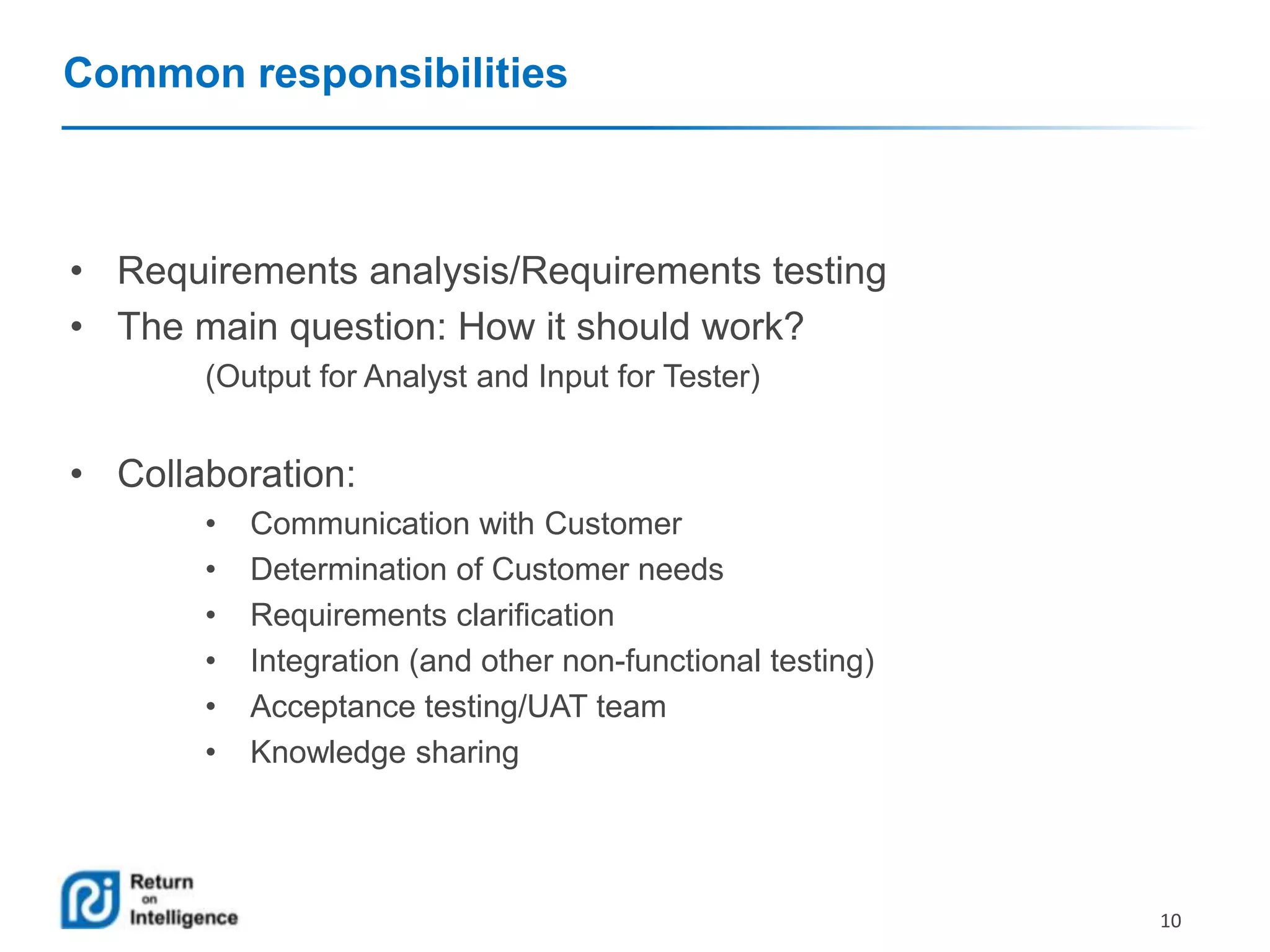 Common responsibilities

• Requirements analysis/Requirements testing
• The main question: How it should work?
(Output for Analyst and Input for Tester)

• Collaboration:
•
•
•
•
•
•

Communication with Customer
Determination of Customer needs
Requirements clarification
Integration (and other non-functional testing)
Acceptance testing/UAT team
Knowledge sharing

10

 