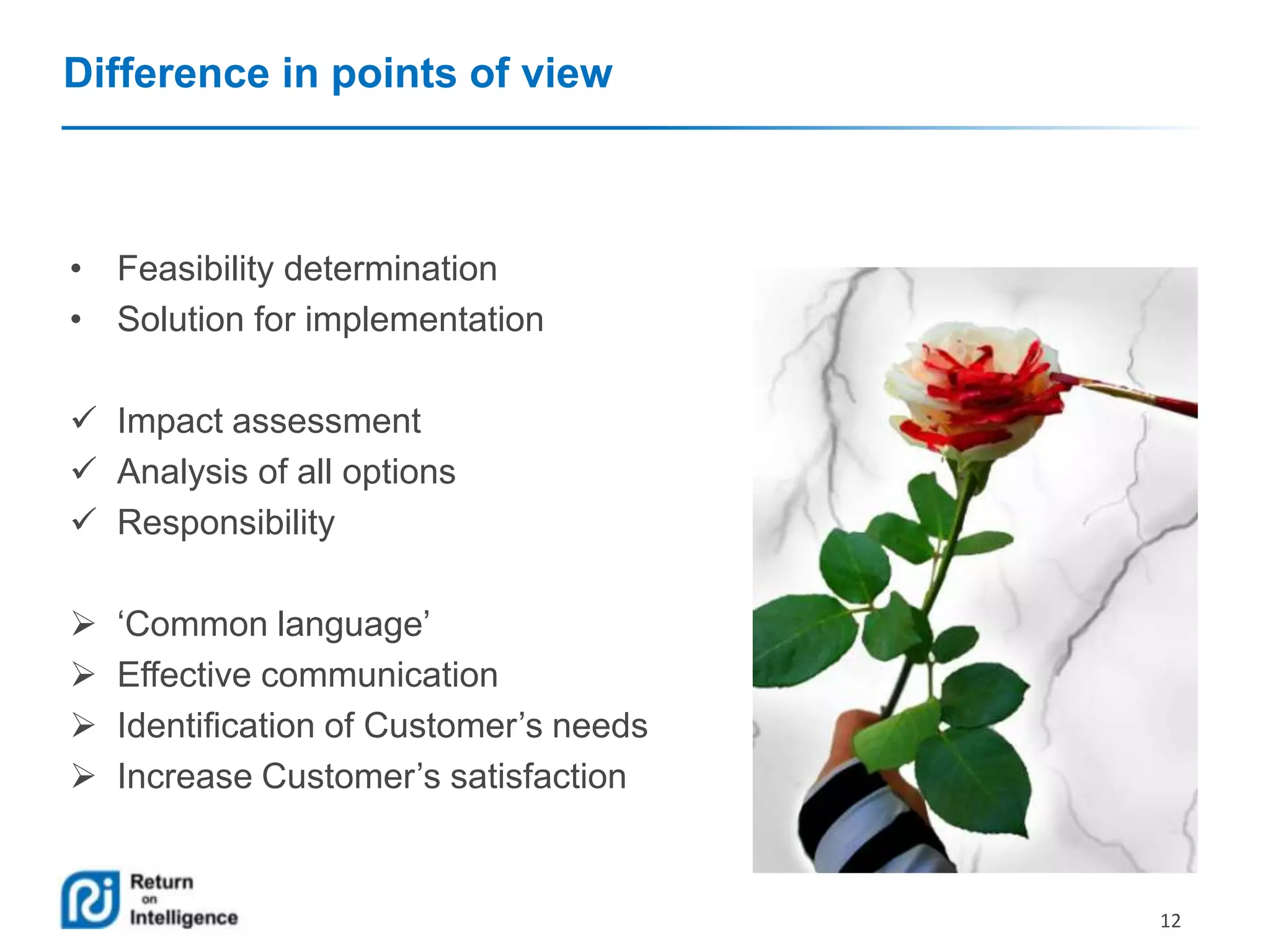Difference in points of view

• Feasibility determination
• Solution for implementation
 Impact assessment
 Analysis of all options
 Responsibility





‘Common language’
Effective communication
Identification of Customer’s needs
Increase Customer’s satisfaction

12

 