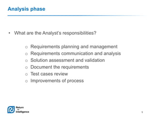 Analysis phase

• What are the Analyst’s responsibilities?

o
o
o
o
o
o

Requirements planning and management
Requirements communication and analysis
Solution assessment and validation
Document the requirements
Test cases review
Improvements of process

9

 