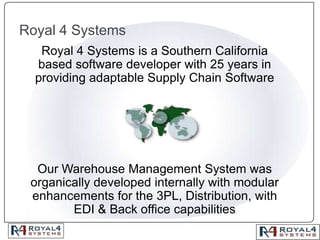 Royal 4 Systems Royal 4 Systems is a Southern California based software developer with 25 years in providing adaptable Supply Chain Software  Our Warehouse Management System was organically developed internally with modular enhancements for the 3PL, Distribution, with EDI & Back office capabilities 