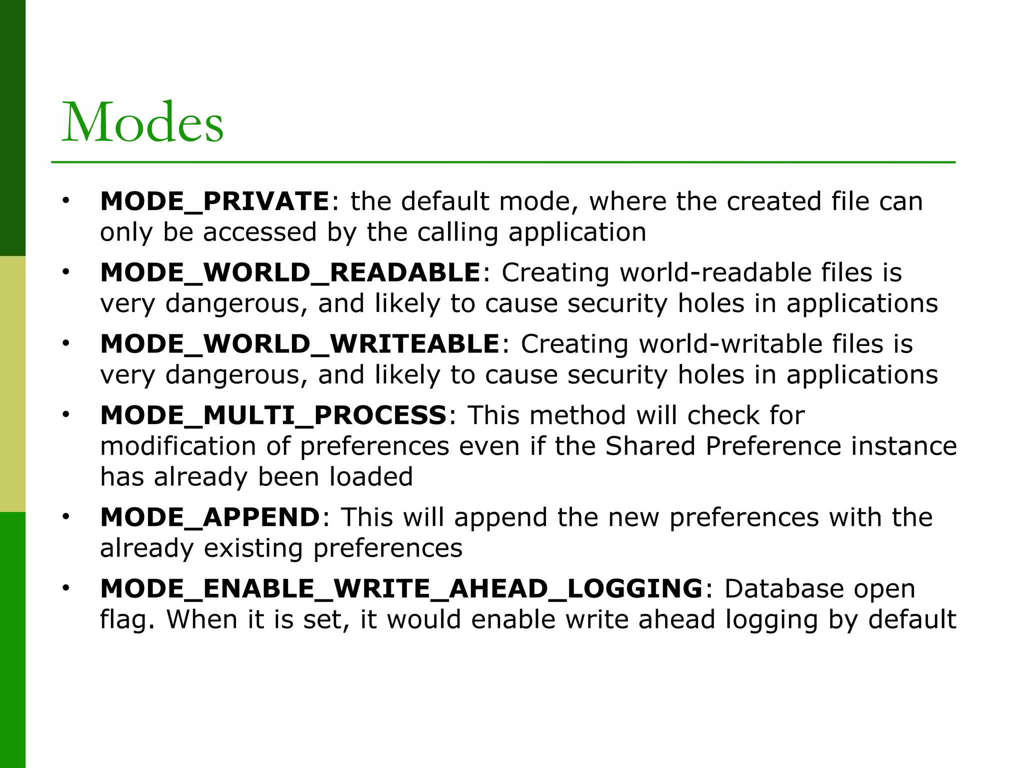 Modes
• MODE_PRIVATE: the default mode, where the created file can
only be accessed by the calling application
• MODE_WORLD_READABLE: Creating world-readable files is
very dangerous, and likely to cause security holes in applications
• MODE_WORLD_WRITEABLE: Creating world-writable files is
very dangerous, and likely to cause security holes in applications
• MODE_MULTI_PROCESS: This method will check for
modification of preferences even if the Shared Preference instance
has already been loaded
• MODE_APPEND: This will append the new preferences with the
already existing preferences
• MODE_ENABLE_WRITE_AHEAD_LOGGING: Database open
flag. When it is set, it would enable write ahead logging by default
 