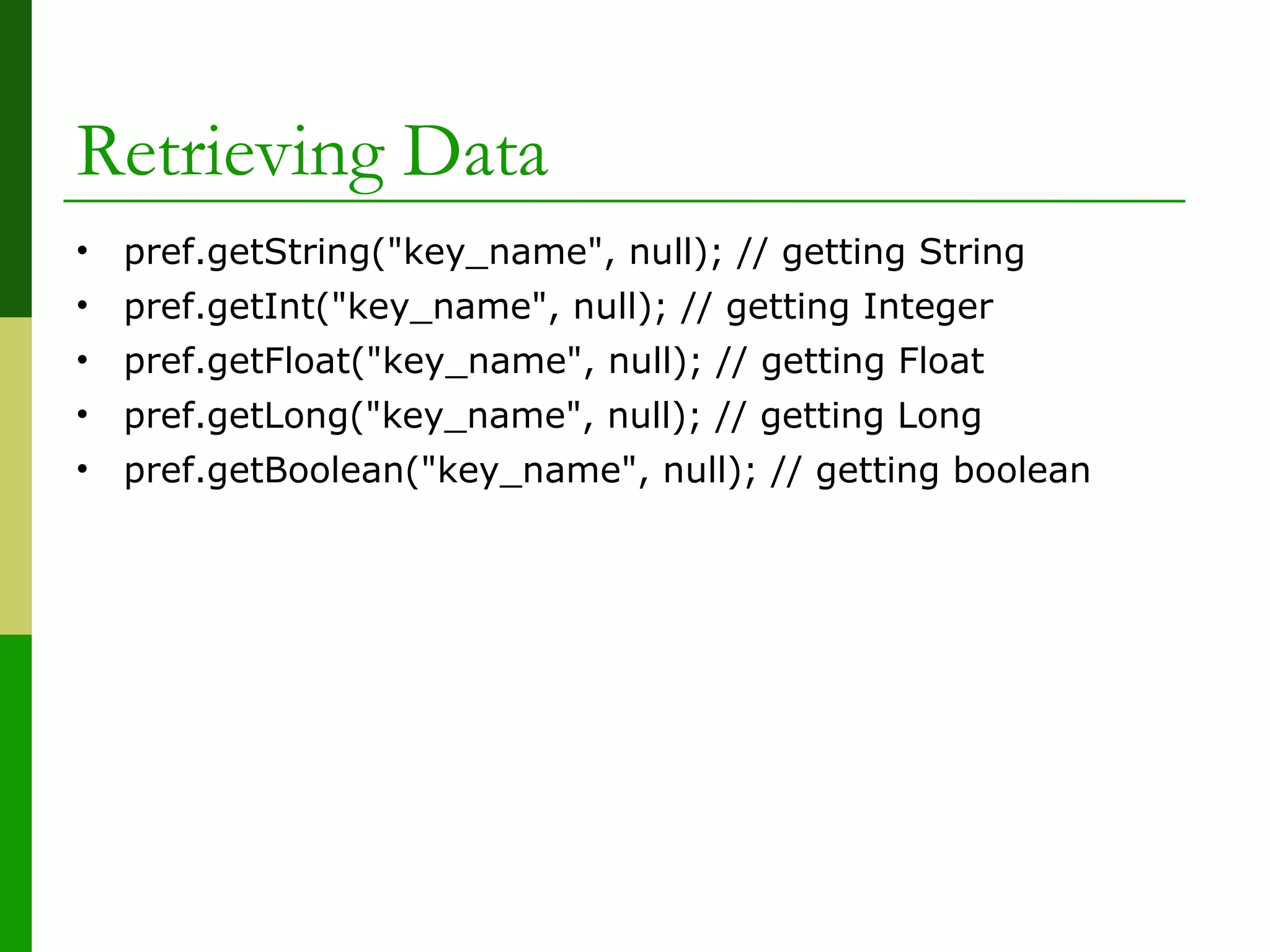 Retrieving Data
• pref.getString("key_name", null); // getting String
• pref.getInt("key_name", null); // getting Integer
• pref.getFloat("key_name", null); // getting Float
• pref.getLong("key_name", null); // getting Long
• pref.getBoolean("key_name", null); // getting boolean
 